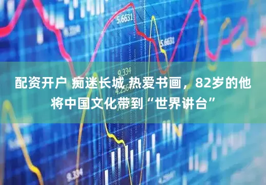 配资开户 痴迷长城 热爱书画，82岁的他将中国文化带到“世界讲台”