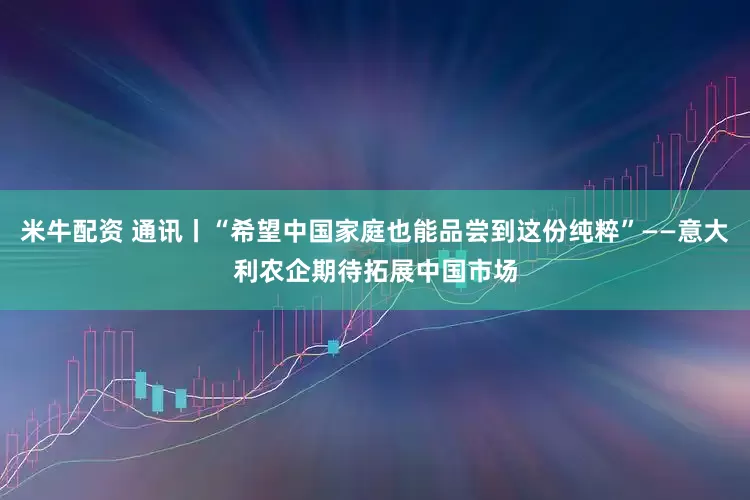米牛配资 通讯丨“希望中国家庭也能品尝到这份纯粹”——意大利农企期待拓展中国市场