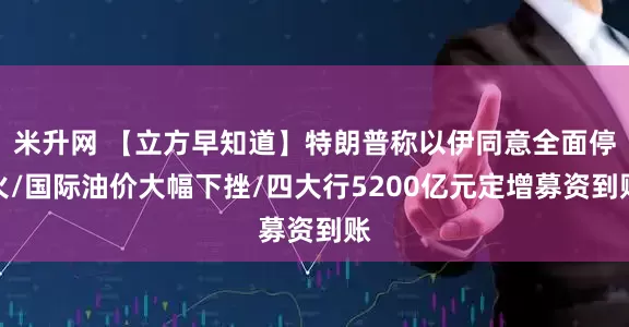 米升网 【立方早知道】特朗普称以伊同意全面停火/国际油价大幅下挫/四大行5200亿元定增募资到账