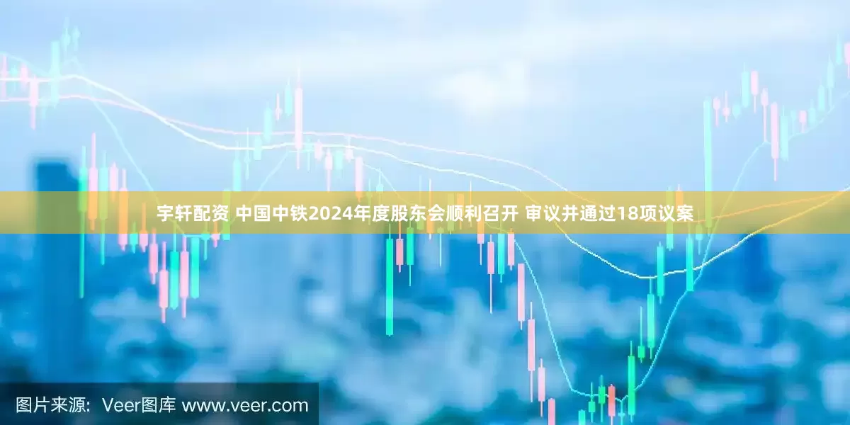 宇轩配资 中国中铁2024年度股东会顺利召开 审议并通过18项议案