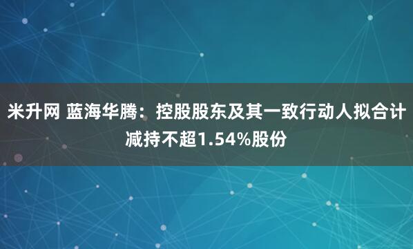 米升网 蓝海华腾：控股股东及其一致行动人拟合计减持不超1.54%股份