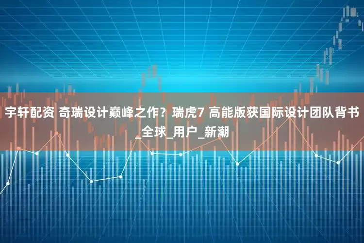 宇轩配资 奇瑞设计巅峰之作？瑞虎7 高能版获国际设计团队背书_全球_用户_新潮