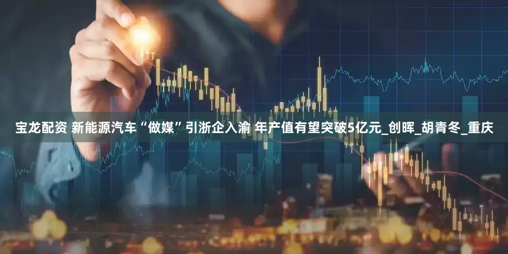 宝龙配资 新能源汽车“做媒”引浙企入渝 年产值有望突破5亿元_创晖_胡青冬_重庆