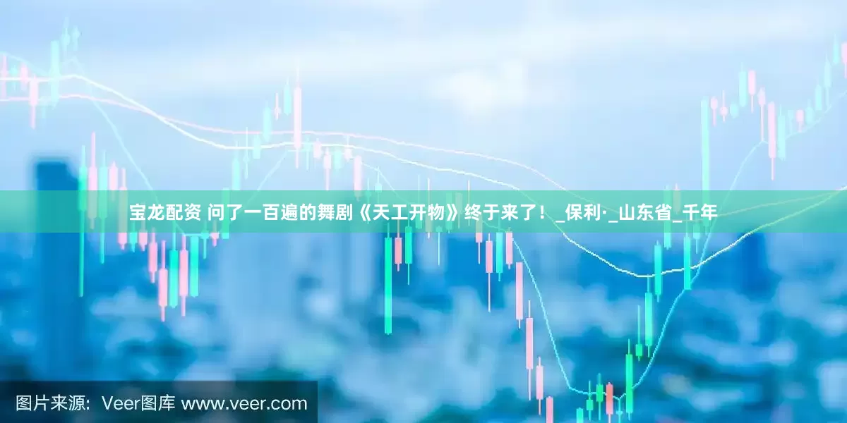 宝龙配资 问了一百遍的舞剧《天工开物》终于来了！_保利·_山东省_千年