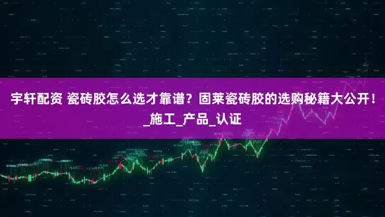 宇轩配资 瓷砖胶怎么选才靠谱？固莱瓷砖胶的选购秘籍大公开！_施工_产品_认证