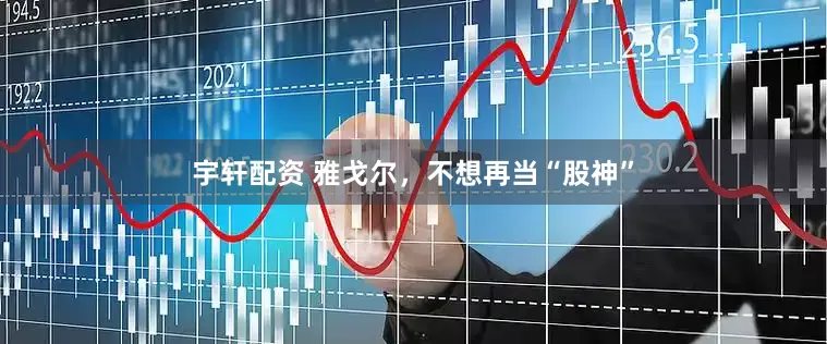 宇轩配资 雅戈尔，不想再当“股神”
