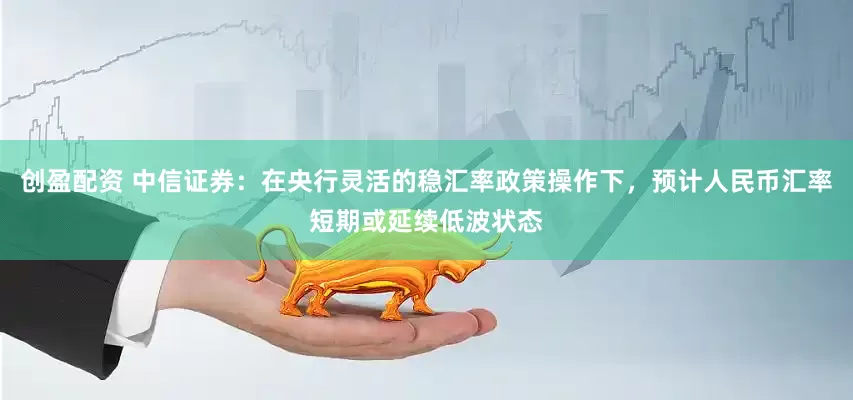 创盈配资 中信证券：在央行灵活的稳汇率政策操作下，预计人民币汇率短期或延续低波状态