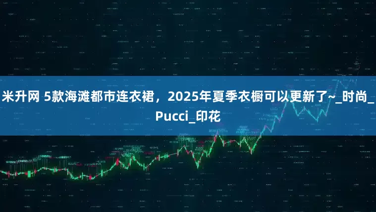米升网 5款海滩都市连衣裙，2025年夏季衣橱可以更新了~_时尚_Pucci_印花
