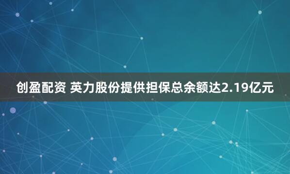 创盈配资 英力股份提供担保总余额达2.19亿元
