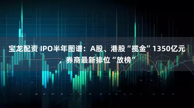 宝龙配资 IPO半年图谱：A股、港股“揽金”1350亿元，券商最新排位“放榜”