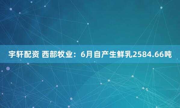 宇轩配资 西部牧业：6月自产生鲜乳2584.66吨
