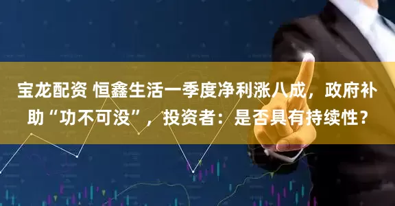 宝龙配资 恒鑫生活一季度净利涨八成，政府补助“功不可没”，投资者：是否具有持续性？