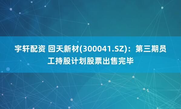 宇轩配资 回天新材(300041.SZ)：第三期员工持股计划股票出售完毕