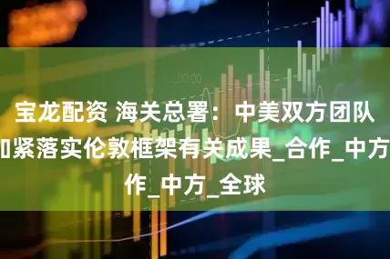 宝龙配资 海关总署：中美双方团队正在加紧落实伦敦框架有关成果_合作_中方_全球