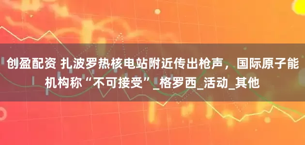 创盈配资 扎波罗热核电站附近传出枪声，国际原子能机构称“不可接受”_格罗西_活动_其他