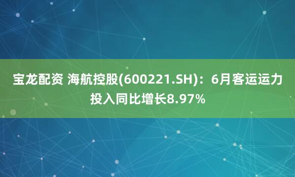 宝龙配资 海航控股(600221.SH)：6月客运运力投入同比增长8.97%