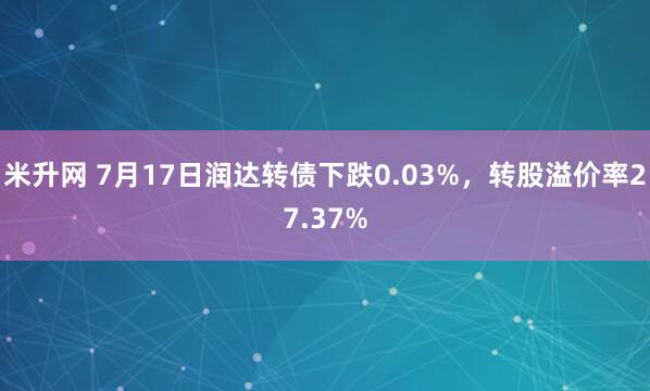 米升网 7月17日润达转债下跌0.03%，转股溢价率27.37%