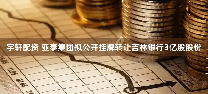 宇轩配资 亚泰集团拟公开挂牌转让吉林银行3亿股股份
