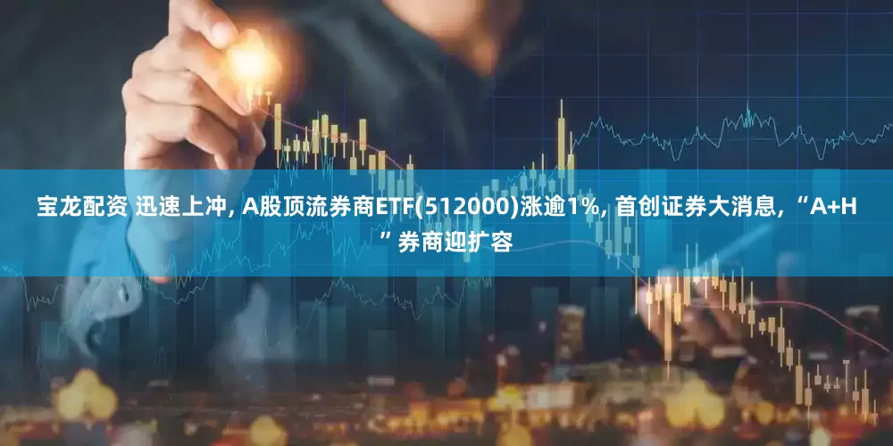 宝龙配资 迅速上冲, A股顶流券商ETF(512000)涨逾1%, 首创证券大消息, “A+H”券商迎扩容
