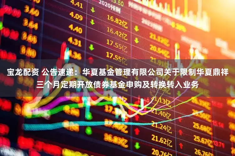 宝龙配资 公告速递：华夏基金管理有限公司关于限制华夏鼎祥三个月定期开放债券基金申购及转换转入业务
