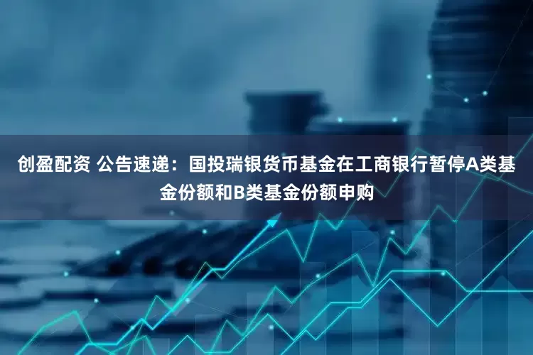创盈配资 公告速递：国投瑞银货币基金在工商银行暂停A类基金份额和B类基金份额申购