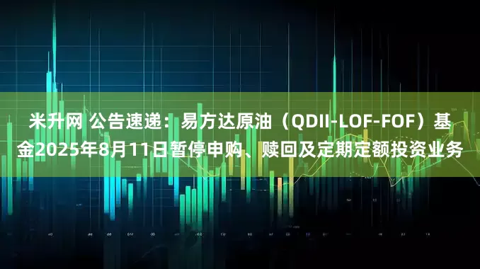 米升网 公告速递：易方达原油（QDII-LOF-FOF）基金2025年8月11日暂停申购、赎回及定期定额投资业务