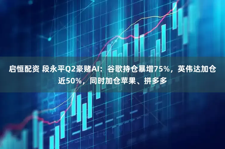 启恒配资 段永平Q2豪赌AI：谷歌持仓暴增75%，英伟达加仓近50%，同时加仓苹果、拼多多