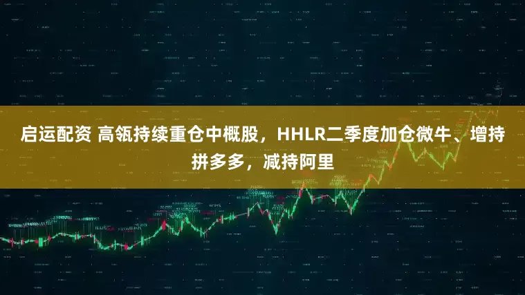 启运配资 高瓴持续重仓中概股，HHLR二季度加仓微牛、增持拼多多，减持阿里