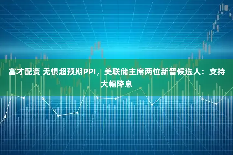 富才配资 无惧超预期PPI，美联储主席两位新晋候选人：支持大幅降息