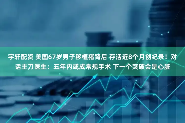 宇轩配资 美国67岁男子移植猪肾后 存活近8个月创纪录！对话主刀医生：五年内或成常规手术 下一个突破会是心脏