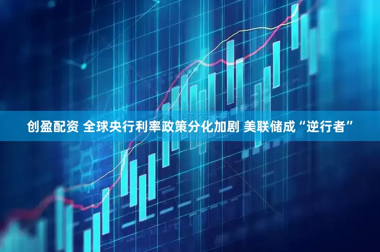 创盈配资 全球央行利率政策分化加剧 美联储成“逆行者”