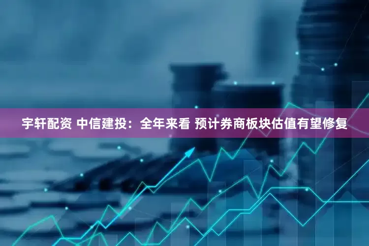 宇轩配资 中信建投：全年来看 预计券商板块估值有望修复