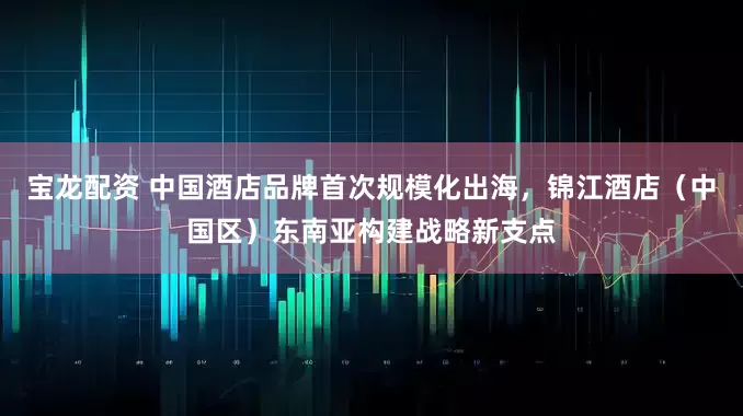 宝龙配资 中国酒店品牌首次规模化出海,锦江酒店(中国区)东南亚构建战略新支点