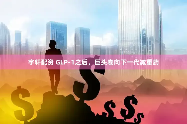 宇轩配资 GLP-1之后，巨头卷向下一代减重药